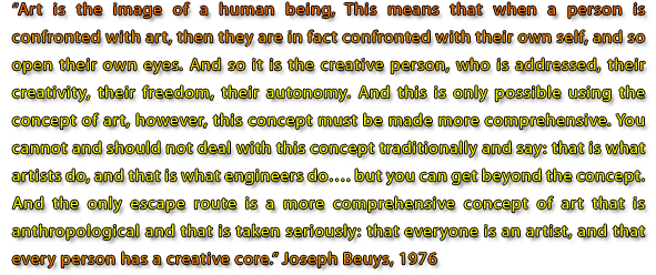 Art is the image of a human being. This means that when a person is confronted with art, then they are in fact confronted with their own self, and so open their own eyes. And so it is the creative person who is addressed, their creativity, their freedom, their autonomy. And this is only possible using the concept of art, however, this concept must be made more comprehensive. You cannot and should not deal with this concept traditionally and say: that is what artists do, and that is what engineers do.... but you can get beyond the concept. And the only escape route is a more comprehensive concept of art that is anthropological and that is taken seriously: that everyone is an artist, and that every person has a creative core. Joseph Beuys, 1976